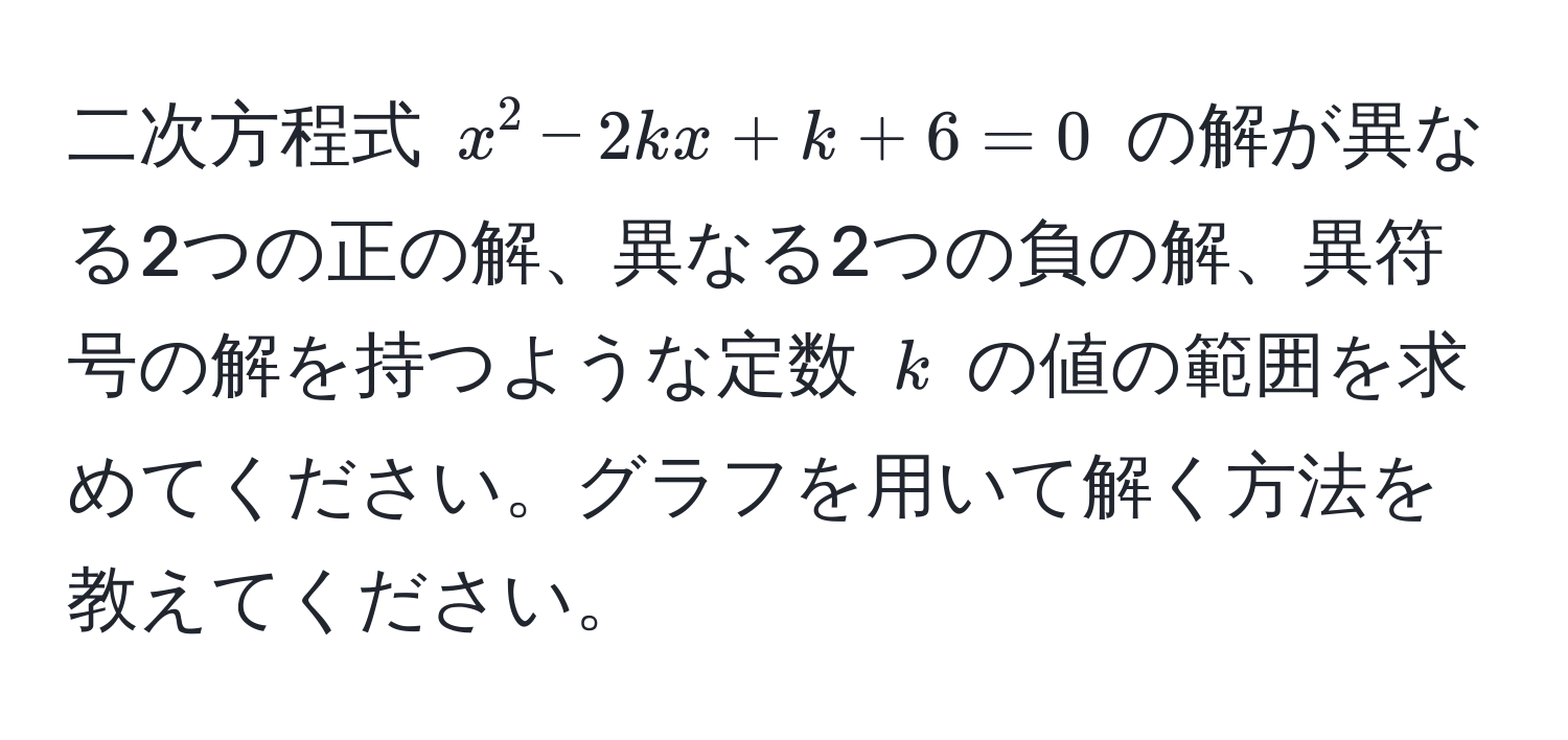 二次方程式 $x^2 - 2kx + k + 6 = 0$ の解が異なる2つの正の解、異なる2つの負の解、異符号の解を持つような定数 $k$ の値の範囲を求めてください。グラフを用いて解く方法を教えてください。