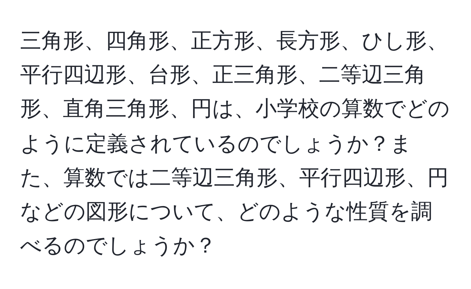 三角形、四角形、正方形、長方形、ひし形、平行四辺形、台形、正三角形、二等辺三角形、直角三角形、円は、小学校の算数でどのように定義されているのでしょうか？また、算数では二等辺三角形、平行四辺形、円などの図形について、どのような性質を調べるのでしょうか？