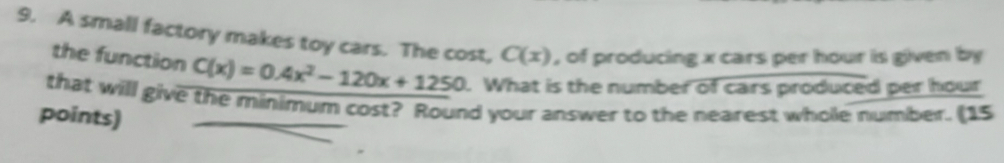 A small factory makes toy cars. The cost, C(x) , of producing x cars per hour is given by 
the function C(x)=0.4x^2-120x+1250. What is the number of cars produced per hour
that will give the minimum cost? Round your answer to the nearest whole number. (15 
points)