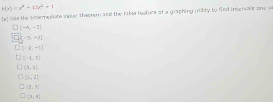 h(x)=x^4-12x^2+1
(a) Use the Intermediate Value Theorem and the table feature of a graphing utility to find intervals one u
[-4,-3]
[-3,-2]
[-2,-1]
[-1,0]
[0,1]
[1,2]
[2,3]
[3,4]