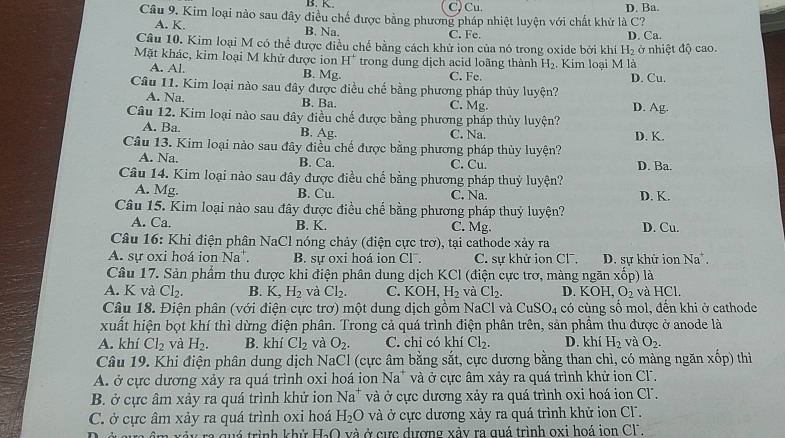 B. K. C) Cu. D. Ba.
Câu 9. Kim loại nào sau đây điều chế được bằng phương pháp nhiệt luyện với chất khử là C?
A. K.
B. Na.
C. Fe. D. Ca.
Câu 10. Kim loại M có thể được điều chế bằng cách khử ion của nó trong oxide bởi khí H_2 ở nhiệt độ cao.
Mặt khác, kim loại M khử được ion H^+ trong dung dịch acid loãng thành H_2. Kim loại M là
A. Al. B. Mg. C. Fe.
D. Cu.
Câu 11. Kim loại nào sau đây được điều chế bằng phương pháp thủy luyện?
A. Na. B. Ba. C. Mg.
D. Ag.
Câu 12. Kim loại nào sau đây điều chế được bằng phương pháp thủy luyện?
A. Ba. B. Ag. C. Na. D. K.
Câu 13. Kim loại nào sau đây điều chế được bằng phương pháp thủy luyện?
A. Na. B. Ca. C. Cu. D. Ba.
Câu 14. Kim loại nào sau đây được điều chế bằng phương pháp thuỷ luyện?
A. Mg. B. Cu. C. Na. D. K.
Câu 15. Kim loại nào sau đây được điều chế bằng phương pháp thuỷ luyện?
A. Ca. B. K. C. Mg. D. Cu.
Câu 16: Khi điện phân NaCl nóng chảy (điện cực trơ), tại cathode xảy ra
A. sự oxi hoá ion Na^+. B. sự oxi hoá ion Cl¯. C. sự khử ion Cl. D. sự khử ion Na^+.
Câu 17. Sản phẩm thu được khi điện phân dung dịch KCl (điện cực trơ, màng ngăn xốp) là
A. K và Cl_2. B. K,H_2 và Cl_2. C. KOH H_2 và Cl_2. D. KOH, O_2 và HCl.
Câu 18. Điện phân (với điện cực trơ) một dung dịch gồm NaCl và CuSO_4 có cùng số mol, đến khi ở cathode
xuất hiện bọt khí thì dừng điện phân. Trong cả quá trình điện phân trên, sản phẩm thu được ở anode là
A. khí Cl_2 và H_2. B. khí Cl_2 và O_2. C. chỉ có khí Cl_2. D. khí H_2 và O_2.
Câu 19. Khi điện phân dung dịch NaCl (cực âm bằng sắt, cực dương bằng than chì, có màng ngăn xhat o] p) thì
A. ở cực dương xảy ra quá trình oxi hoá ion Na^+ và ở cực âm xảy ra quá trình khử ion CF.
B. ở cực âm xảy ra quá trình khử ion Na^+ và ở cực dương xảy ra quá trình oxi hoá ion CF .
C. ở cực âm xảy ra quá trình oxi hoá H_2O và ở cực dương xảy ra quá trình khử ion Cl.
ra quá trình khử H₃O và ở cực dương xảy ra quá trình oxi hoá ion Cl.