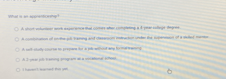 What is an apprenticeship?
A short volunteer work experience that comes after completing a 4-year college degree
A combination of on-the-job training and classroom instruction under the supervision of a skilled mentor.
A self-study course to prepare for a job without any formal training.
A 2-year job training program at a vocational school
I haven't learned this yet.