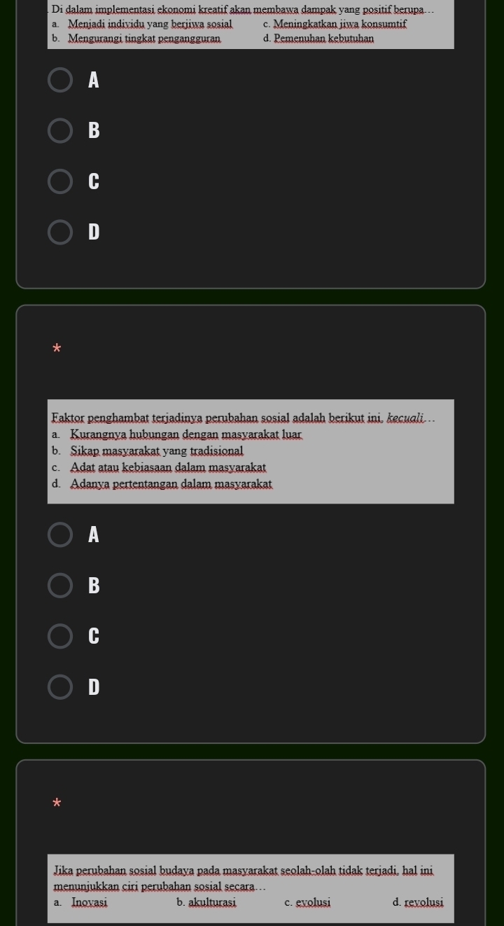 Di dalam implementasi ekonomi kreatif akan membawa dampak yang positif berupa ...
a. Menjadi individu yang berjiwa sosial c. Meningkatkan jiwa konsumtif
b. Mengurangi tingkat pengangguran d. Pemenuhan kebutuhan
A
B
C
D
*
Faktor penghambat terjadinya perubahan sosial adalah berikut ini, kecuali.
a. Kurangnya hubungan dengan masyarakat luar
b. Sikap masyarakat yang tradisional
c. Adat atau kebiasaan dalam masyarakat
d. Adanya pertentangan dalam masvarakat
A
B
C
D
Jika perubahan sosial budaya pada masyarakat seolah-olah tidak terjadi. hal ini
menunjukkan ciri perubahan sosial secara…
a. Inovasi b. akulturasi c. evolusi d. revolusi