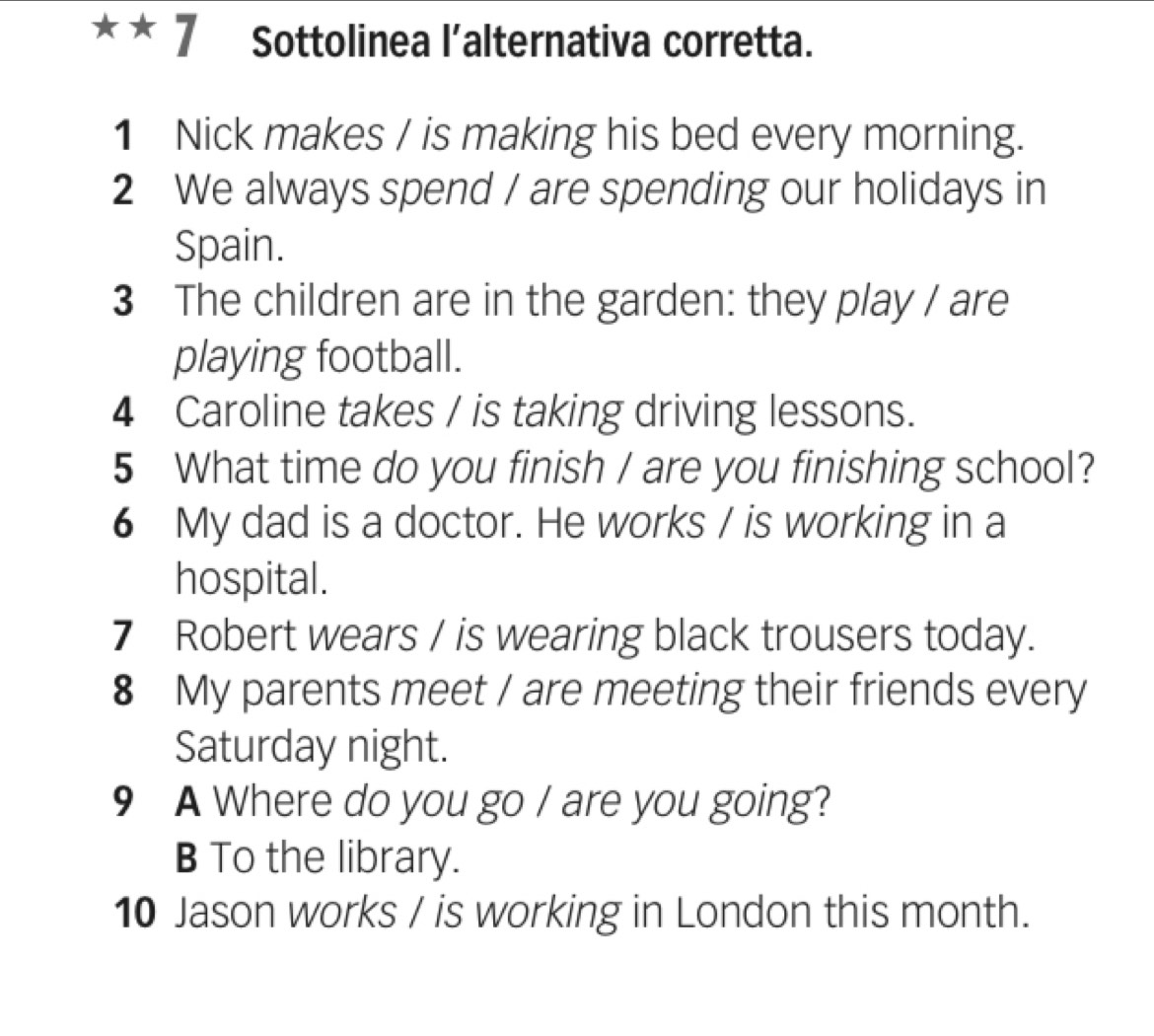 Sottolinea l’alternativa corretta. 
1 Nick makes / is making his bed every morning. 
2 We always spend / are spending our holidays in 
Spain. 
3 The children are in the garden: they play / are 
playing football. 
4 Caroline takes / is taking driving lessons. 
5 What time do you finish / are you finishing school? 
6 My dad is a doctor. He works / is working in a 
hospital. 
7 Robert wears / is wearing black trousers today. 
8 My parents meet / are meeting their friends every 
Saturday night. 
9 A Where do you go / are you going? 
B To the library. 
10 Jason works / is working in London this month.