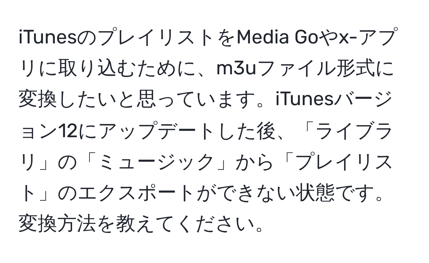 iTunesのプレイリストをMedia Goやx-アプリに取り込むために、m3uファイル形式に変換したいと思っています。iTunesバージョン12にアップデートした後、「ライブラリ」の「ミュージック」から「プレイリスト」のエクスポートができない状態です。変換方法を教えてください。