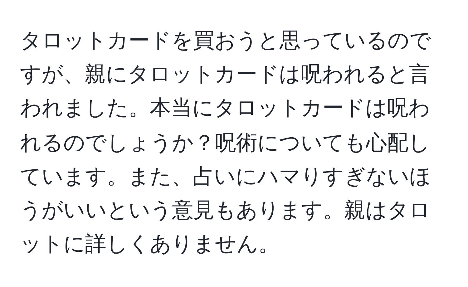 タロットカードを買おうと思っているのですが、親にタロットカードは呪われると言われました。本当にタロットカードは呪われるのでしょうか？呪術についても心配しています。また、占いにハマりすぎないほうがいいという意見もあります。親はタロットに詳しくありません。