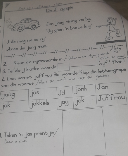 Die J rymple 
Jan jaag vining verby. 
''Jy gaan 'n boete kry" 
Julle mag nie so ry" 
Skree die jong man.
- 1 1 _ 
_- / / _-/ /_ -/ / --- / / - / _− / / _/ /_ 11 _//-_ 
2 Kleur die rymwoorde in. C hour 
e the 
five 
3. Tel die jklanke woorde 
_ 
4. Lees samet juffrou die woorde-K lettergrepe 
v 
. Teken 'n jas prent jie