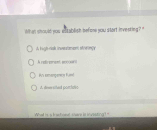 What should you establish before you start investing? *
A high-risk investment strategy
A retirement account
An emergency fund
A diversified portfolio
What is a fractional share in investing? *