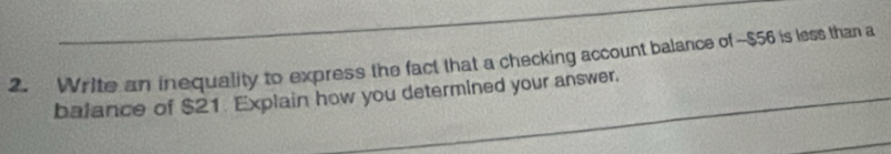 Write an inequality to express the fact that a checking account balance of ~$56 is less than a 
balance of $21. Explain how you determined your answer.