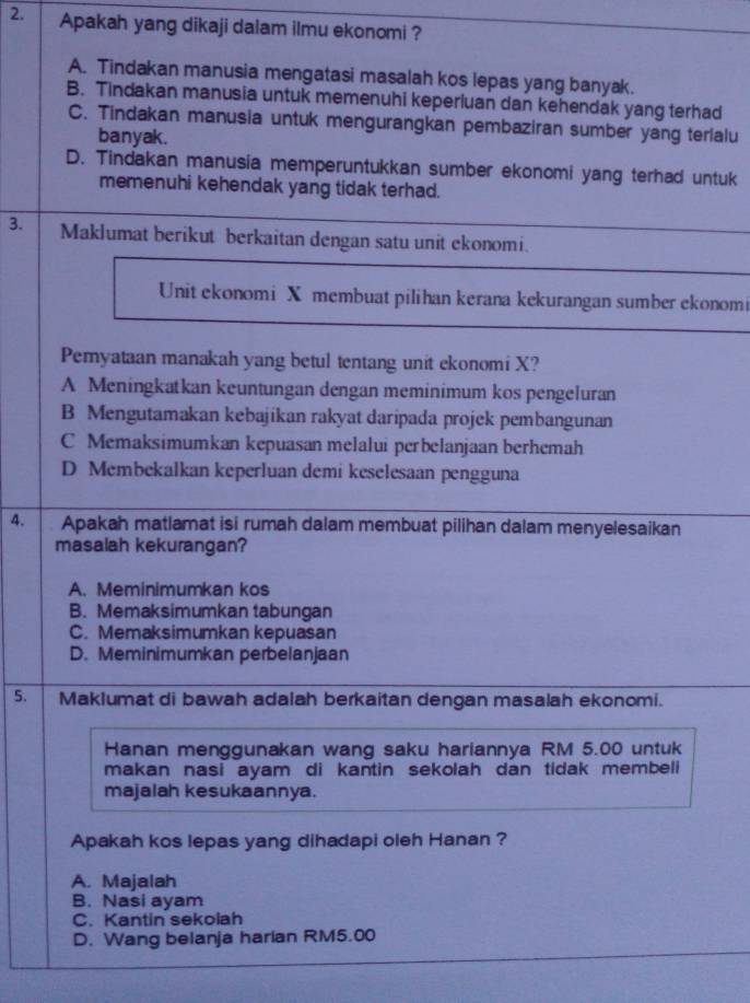 Apakah yang dikaji dalam ilmu ekonomi ?
A. Tindakan manusia mengatasi masalah kos lepas yang banyak.
B. Tindakan manusia untuk memenuhi keperluan dan kehendak yang terhad
C. Tindakan manusia untuk mengurangkan pembaziran sumber yang terlalu
banyak.
D. Tindakan manusia memperuntukkan sumber ekonomi yang terhad untuk
memenuhi kehendak yang tidak terhad.
3. Maklumat berikut berkaitan dengan satu unit ekonomi.
Unit ekonomi X membuat pilihan kerana kekurangan sumber ekonomi
Pemyataan manakah yang betul tentang unit ekonomi X?
A Meningkatkan keuntungan dengan meminimum kos pengeluran
B Mengutamakan kebajikan rakyat daripada projek pembangunan
C Memaksimumkan kepuasan melalui perbelanjaan berhemah
D Membekalkan keperluan demi keselesaan pengguna
4. Apakah matlamat isi rumah dalam membuat pilihan dalam menyelesaikan
masalah kekurangan?
A. Meminimumkan kos
B. Memaksimumkan tabungan
C. Memaksimumkan kepuasan
D. Meminimumkan perbelanjaan
5. Maklumat di bawah adalah berkaitan dengan masalah ekonomi.
Hanan menggunakan wang saku hariannya RM 5.00 untuk
makan nasi ayam di kantin sekolah dan tidak membeli
majalah kesukaannya.
Apakah kos lepas yang dihadapi oleh Hanan ?
A. Majalah
B. Nasi ayam
C. Kantin sekolah
D. Wang belanja harian RM5.00