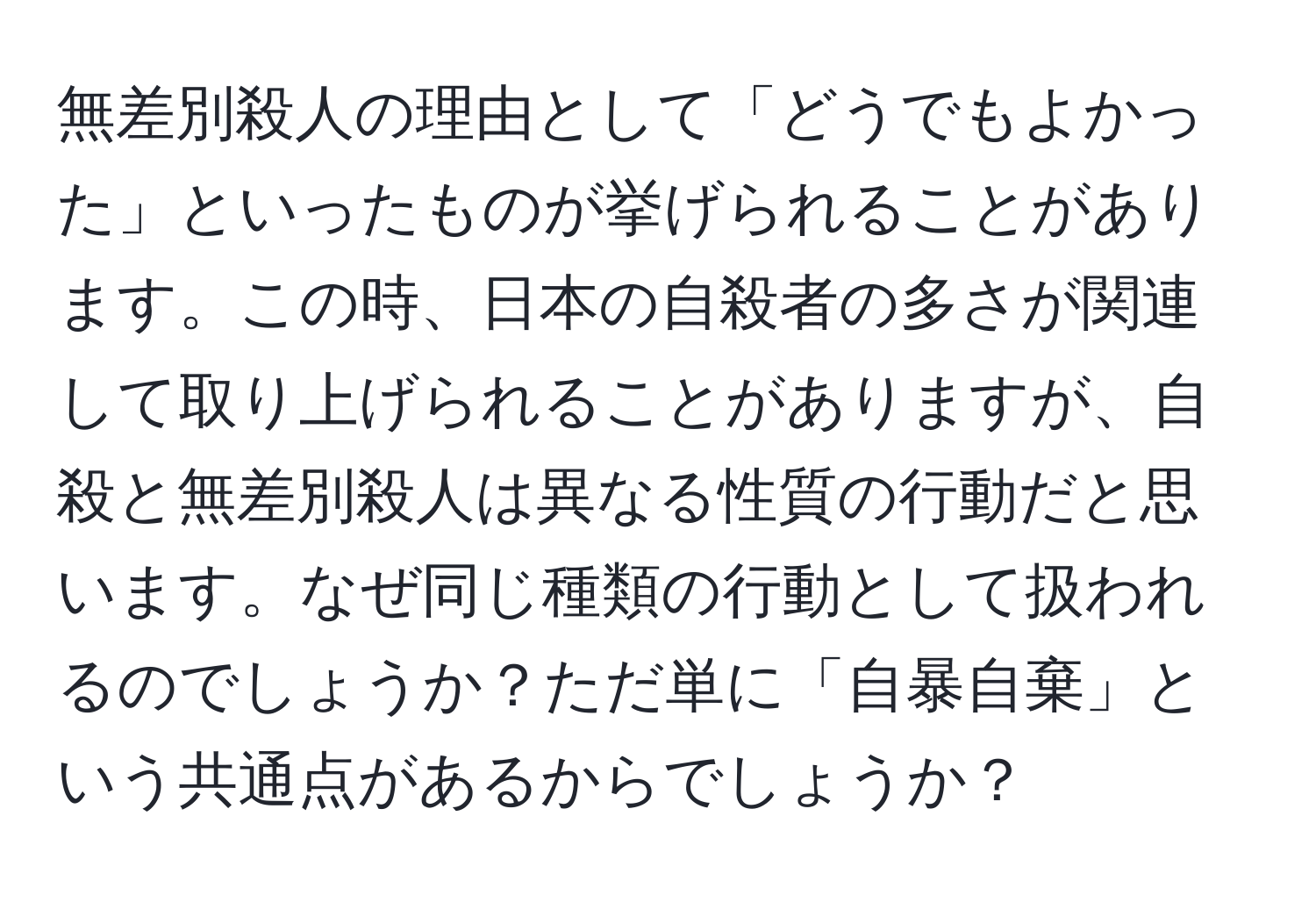 無差別殺人の理由として「どうでもよかった」といったものが挙げられることがあります。この時、日本の自殺者の多さが関連して取り上げられることがありますが、自殺と無差別殺人は異なる性質の行動だと思います。なぜ同じ種類の行動として扱われるのでしょうか？ただ単に「自暴自棄」という共通点があるからでしょうか？