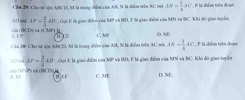 Cho tứ iện ABCD, M là trung điểm của AB, N là điểm trên AC mà AN= 1/4 AC , P là điểm trên đoạn
AD mà AP= 2/3 AD. Gọi E là giao điểm của MP và BD, F là giao điểm của MN và BC. Khi đó giao tuyến
cia(BCD) và (CMP) là :
A. CP B. CE C. MF D. NE
Câu 30: Cho tứ iện ABCD, M là trung điểm của AB, N là điểm trên AC mà AN= 1/4 AC , P là điểm trên đoạn
AD mà AP= 2/3 AD. Gọi E là giao điểm của MP và BD, F là giao điểm của MN và BC. Khi đó giao tuyến
cua(MNI P) và (BCD) là :
A. NE B. EF C. ME D. NE.