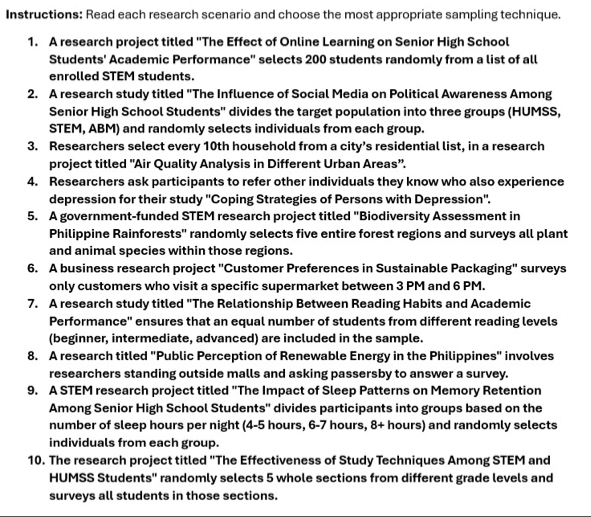 Instructions: Read each research scenario and choose the most appropriate sampling technique. 
1. A research project titled "The Effect of Online Learning on Senior High School 
Students' Academic Performance'' selects 200 students randomly from a list of all 
enrolled STEM students. 
2. A research study titled "The Influence of Social Media on Political Awareness Among 
Senior High School Students'' divides the target population into three groups (HUMSS, 
STEM, ABM) and randomly selects individuals from each group. 
3. Researchers select every 10th household from a city’s residential list, in a research 
project titled "Air Quality Analysis in Different Urban Areas". 
4. Researchers ask participants to refer other individuals they know who also experience 
depression for their study ''Coping Strategies of Persons with Depression''. 
5. A government-funded STEM research project titled "Biodiversity Assessment in 
Philippine Rainforests'' randomly selects five entire forest regions and surveys all plant 
and animal species within those regions. 
6. A business research project "Customer Preferences in Sustainable Packaging" surveys 
only customers who visit a specific supermarket between 3 PM and 6 PM. 
7. A research study titled "The Relationship Between Reading Habits and Academic 
Performance'' ensures that an equal number of students from different reading levels 
(beginner, intermediate, advanced) are included in the sample. 
8. A research titled "Public Perception of Renewable Energy in the Philippines" involves 
researchers standing outside malls and asking passersby to answer a survey. 
9. A STEM research project titled "The Impact of Sleep Patterns on Memory Retention 
Among Senior High School Students'' divides participants into groups based on the 
number of sleep hours per night (4-5 hours, 6-7 hours, 8+ hours) and randomly selects 
individuals from each group. 
10. The research project titled "The Effectiveness of Study Techniques Among STEM and 
HUMSS Students'' randomly selects 5 whole sections from different grade levels and 
surveys all students in those sections.