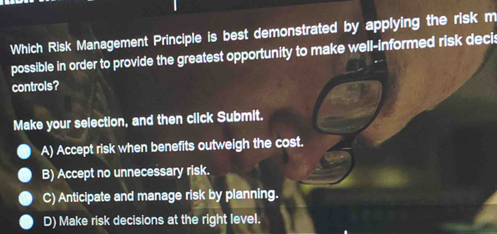 Which Risk Management Principle is best demonstrated by applying the risk m
possible in order to provide the greatest opportunity to make well-informed risk decis
controls?
Make your selection, and then click Submit.
A) Accept risk when benefits outweigh the cost.
B) Accept no unnecessary risk.
C) Anticipate and manage risk by planning.
D) Make risk decisions at the right level.