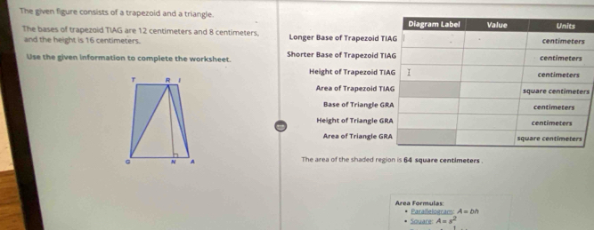 The given figure consists of a trapezoid and a triangle. 
The bases of trapezoid TIAG are 12 centimeters and 8 centimeters, Longer Base of Trapezoid TI
and the height is 16 centimeters. 
Use the given information to complete the worksheet. Shorter Base of Trapezoid TI
Height of Trapezoid TI

Area of Trapezoid TIs
Base of Triangle GR
Height of Triangle GR
Area of Triangle GR
The area of the shaded region is 64 square centimeters. 
Area Formulas: Parallelogram: A=bh
Souare A=s^2