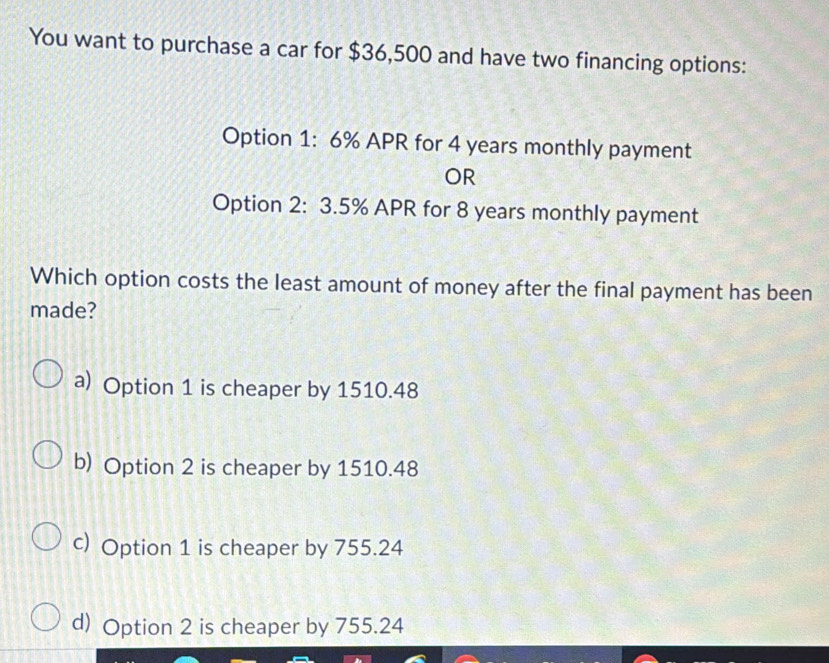 You want to purchase a car for $36,500 and have two financing options:
Option 1: 6% APR for 4 years monthly payment
OR
Option 2: 3.5% APR for 8 years monthly payment
Which option costs the least amount of money after the final payment has been
made?
a) Option 1 is cheaper by 1510.48
b) Option 2 is cheaper by 1510.48
c) Option 1 is cheaper by 755.24
d) Option 2 is cheaper by 755.24