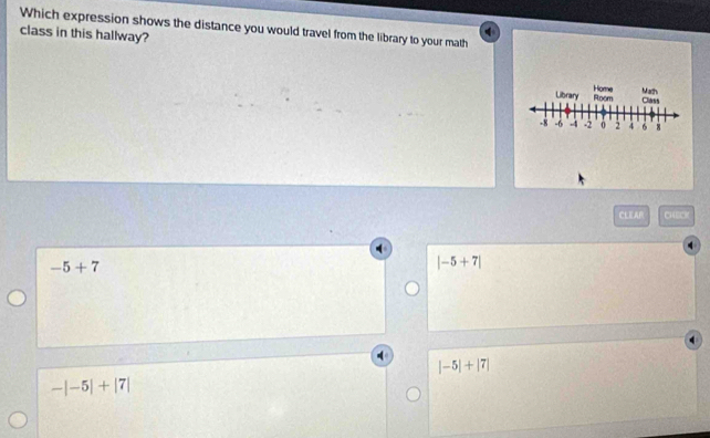 Which expression shows the distance you would travel from the library to your math
class in this hallway?
Library Room Home Math
Class
-8 -4 -2 0 2 4 6 8
CLEAR CHEC
-5+7
|-5+7|
|-5|+|7|
-|-5|+|7|