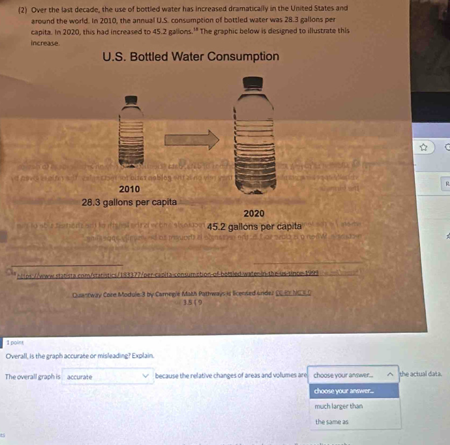 (2) Over the last decade, the use of bottled water has increased dramatically in the United States and 
around the world. In 2010, the annual U.S. consumption of bottled water was 28.3 gallons per 
capita. In 2020, this had increased to 45.2 gallons.'" The graphic below is designed to illustrate this 
increase. 
U.S. Bottled Water Consumption 
iret mablog ent a0 nd vim 
R 
2010
28.3 gallons per capita 
2020 
e lo abua ts he re s o la di n s e t ne s i o 45.2 gallons per capita 

https://www.statista.com/statistics/183377/per-capita-consumption-of-bottled-water-in-the-us-since-1999 
Quantway Core Module:3 by Carnegie Math Pathways is licensed under CC P NC 4O 
3.5 [ 9 
1 point 
Overall, is the graph accurate or misleading? Explain. 
The overall graph is accurate because the relative changes of areas and volumes are choose your answer... the actual data. 
choose your answer... 
much larger than 
the same as