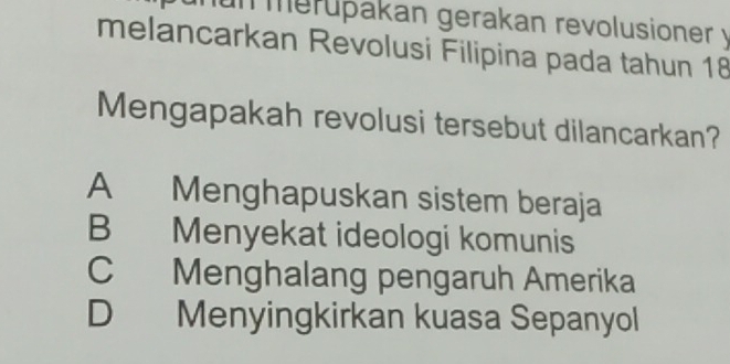 un merupakan gerakan revolusioner y
melancarkan Revolusi Filipina pada tahun 18
Mengapakah revolusi tersebut dilancarkan?
A Menghapuskan sistem beraja
B Menyekat ideologi komunis
C Menghalang pengaruh Amerika
D Menyingkirkan kuasa Sepanyol