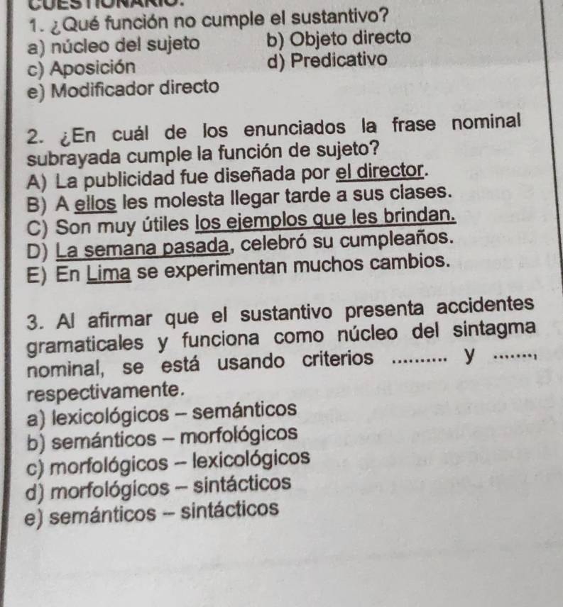 ¿ Qué función no cumple el sustantivo?
a) núcleo del sujeto b) Objeto directo
c) Aposición d) Predicativo
e) Modificador directo
2. ¿En cuál de los enunciados la frase nominal
subrayada cumple la función de sujeto?
A) La publicidad fue diseñada por el director.
B) A ellos les molesta llegar tarde a sus clases.
C) Son muy útiles los ejemplos que les brindan.
D) La semana pasada, celebró su cumpleaños.
E) En Lima se experimentan muchos cambios.
3. Al afirmar que el sustantivo presenta accidentes
gramaticales y funciona como núcleo del sintagma
nominal, se está usando criterios_
y 
respectivamente.
a) lexicológicos - semánticos
b) semánticos - morfológicos
c) morfológicos - lexicológicos
d) morfológicos - sintácticos
e) semánticos - sintácticos