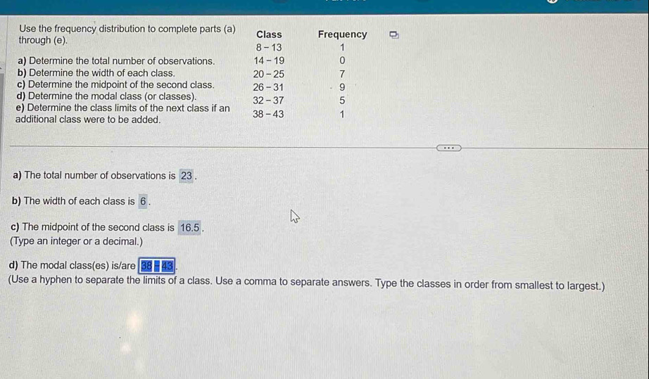 Use the frequency distribution to complete parts (a) Class Frequency 
through (e). 8 - 13 1
a) Determine the total number of observations. 14 - 19 0 
b) Determine the width of each class. 20 - 25 7
c) Determine the midpoint of the second class. 26 - 31. 9 
d) Determine the modal class (or classes). 32 - 37 5
e) Determine the class limits of the next class if an 38 - 43 1 
additional class were to be added. 
a) The total number of observations is 23. 
b) The width of each class is 6. 
c) The midpoint of the second class is 16.5. 
(Type an integer or a decimal.) 
d) The modal class(es) is/are 43
(Use a hyphen to separate the limits of a class. Use a comma to separate answers. Type the classes in order from smallest to largest.)