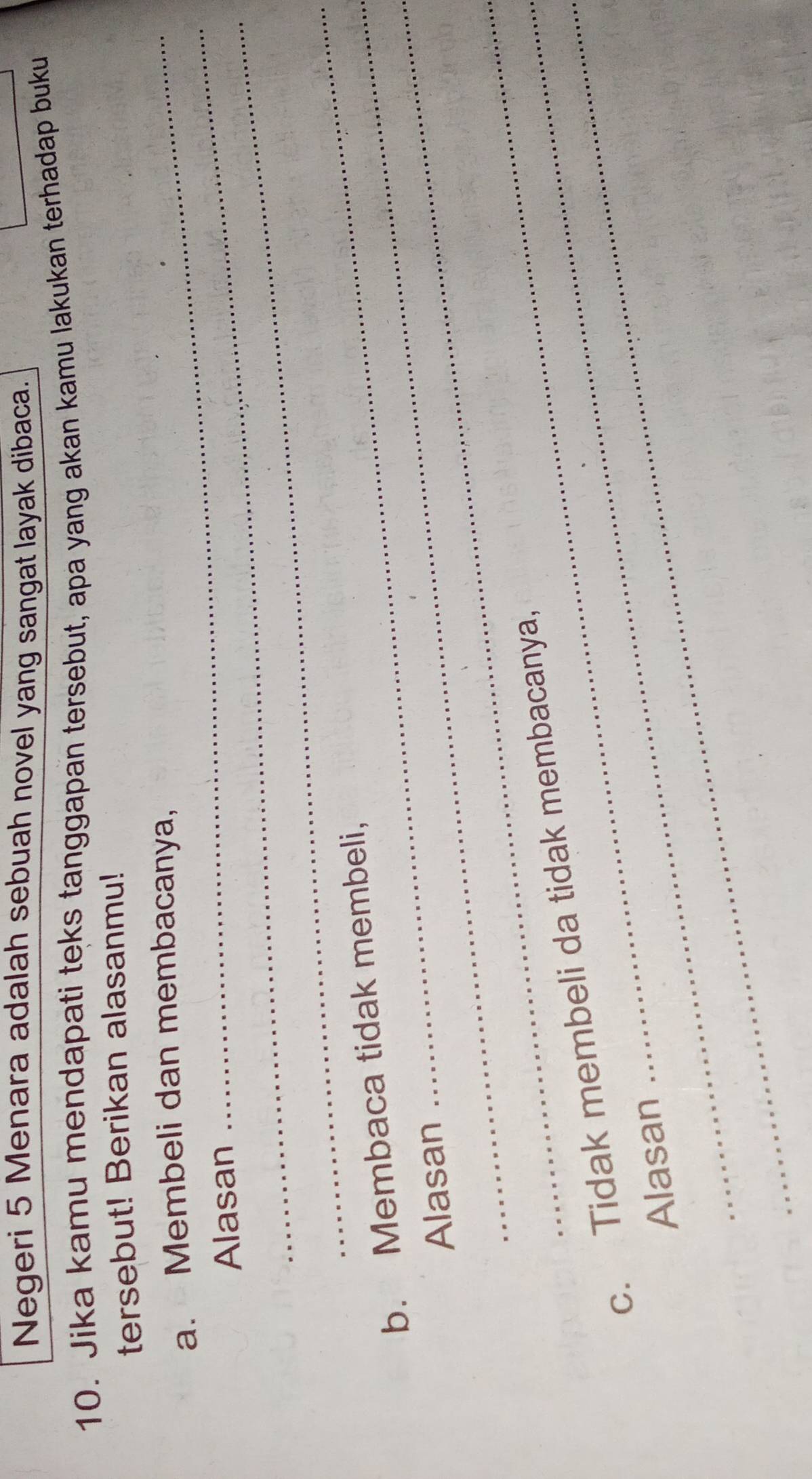 Negeri 5 Menara adalah sebuah novel yang sangat layak dibaca. 
10. Jika kamu mendapati teks tanggapan tersebut, apa yang akan kamu lakukan terhadap buku 
tersebut! Berikan alasanmu! 
_ 
a. Membeli dan membacanya, 
_ 
Alasan 
_ 
_ 
b. Membaca tidak membeli, 
Alasan 
_ 
c. Tidak membeli da tidak membacanya, 
Alasan