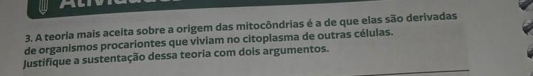 Al 
3. A teoria mais aceita sobre a origem das mitocôndrias é a de que elas são derivadas 
de organismos procariontes que viviam no citoplasma de outras células. 
Justifique a sustentação dessa teoria com dois argumentos.