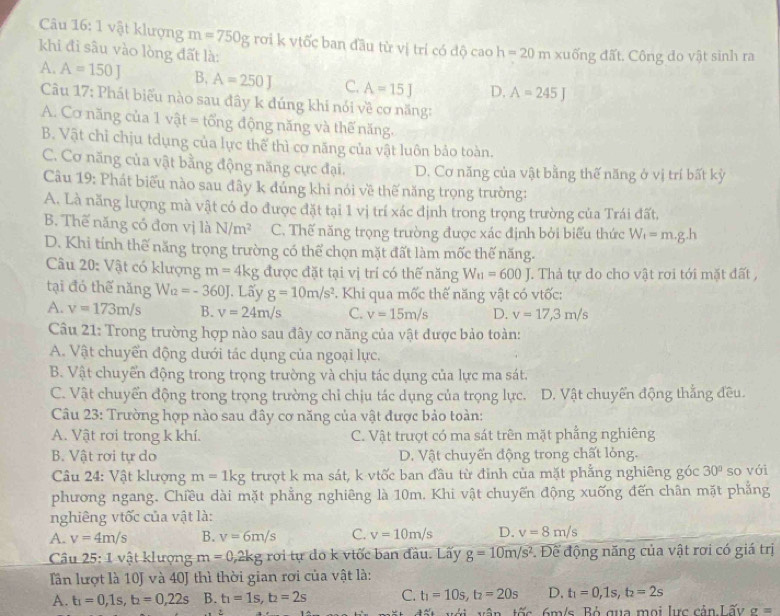 vật klượng m=750g rơi k vtốc ban đầu từ vị trí có độ cao h=20r n xuống đất. Công do vật sinh ra
khi đi sâu vào lòng đất là:
A. A=150J B, A=250J C. A=15J D. A=245J
Câu 17: Phát biểu nào sau đây k đúng khi nói về cơ năng:
A. Cơ năng của 1v ật = tổng động năng và thế năng.
B. Vật chỉ chịu tdụng của lực thể thì cơ năng của vật luôn bảo toàn.
C. Cơ năng của vật bằng động năng cực đại. D. Cơ năng của vật bằng thế năng ở vị trí bất kỳ
Câu 19: Phát biểu nào sau đây k đúng khi nói về thế năng trọng trường:
A. Là năng lượng mà vật có do được đặt tại 1 vị trí xác định trong trọng trường của Trái đất,
B. Thế năng có đơn vị là N/m^2 C. Thế năng trọng trường được xác định bởi biểu thức W_f=m.g.h
D. Khi tính thế năng trọng trường có thể chọn mặt đất làm mốc thế năng.
Câu 20: Vật có klượng m=4kg được đặt tại vị trí có thế năng W_11=600J. Thả tự do cho vật rơi tới mặt đất ,
tại đó thế năng W_12=-360J J. Lấy g=10m/s^2. Khi qua mốc thế năng vật có vtốc:
A. v=173m/s B. v=24m/s C. v=15m/s D. v=17,3m/s
Câu 21: Trong trường hợp nào sau đây cơ năng của vật được bảo toàn:
A. Vật chuyển động dưới tác dụng của ngoại lực.
B. Vật chuyển động trong trọng trường và chịu tác dụng của lực ma sát.
C. Vật chuyển động trong trọng trường chỉ chịu tác dụng của trọng lực. D. Vật chuyển động thẳng đều.
Câu 23: Trường hợp nào sau đây cơ năng của vật được bảo toàn:
A. Vật rơi trong k khí. C. Vật trượt có ma sát trên mặt phẳng nghiêng
B. Vật rơi tự do D. Vật chuyển động trong chất lỏng.
Câu 24: Vật klượng m=1kg trượt k ma sát, k vtốc ban đầu từ đỉnh của mặt phẳng nghiêng góc 30° so với
phương ngang. Chiều dài mặt phẳng nghiêng là 10m, Khi vật chuyến động xuống đến chân mặt phẳng
nghiêng vtốc của vật là:
A. v=4m/s B. v=6m/s C. v=10m/s D. v=8m/s
Câu 25: 1 vật klượng m=0,2kg roi tự do k viốc ban đầu. Lấy g=10m/s^2. Để động năng của vật rơi có giá trị
Tần lượt là 10J và 40J thì thời gian rơi của vật là:
A. t_1=0,1s,t_2=0,22s B. t_1=1s,t_2=2s C. t_1=10s,t_2=20s D. t_1=0,1s,t_2=2s
tết với vận tốc, 6m/s. Bỏ qua mọi lực cản Lấy sigma =