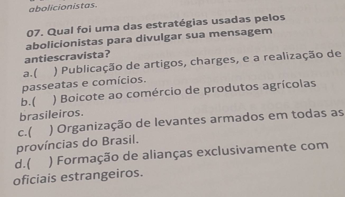 abolicionistas.
07. Qual foi uma das estratégias usadas pelos
abolicionistas para divulgar sua mensagem
antiescravista?
a.( ) Publicação de artigos, charges, e a realização de
passeatas e comícios.
b.( ) Boicote ao comércio de produtos agrícolas
brasileiros.
c.( ) Organização de levantes armados em todas as
províncias do Brasil.
d.( ) Formação de alianças exclusivamente com
oficiais estrangeiros.