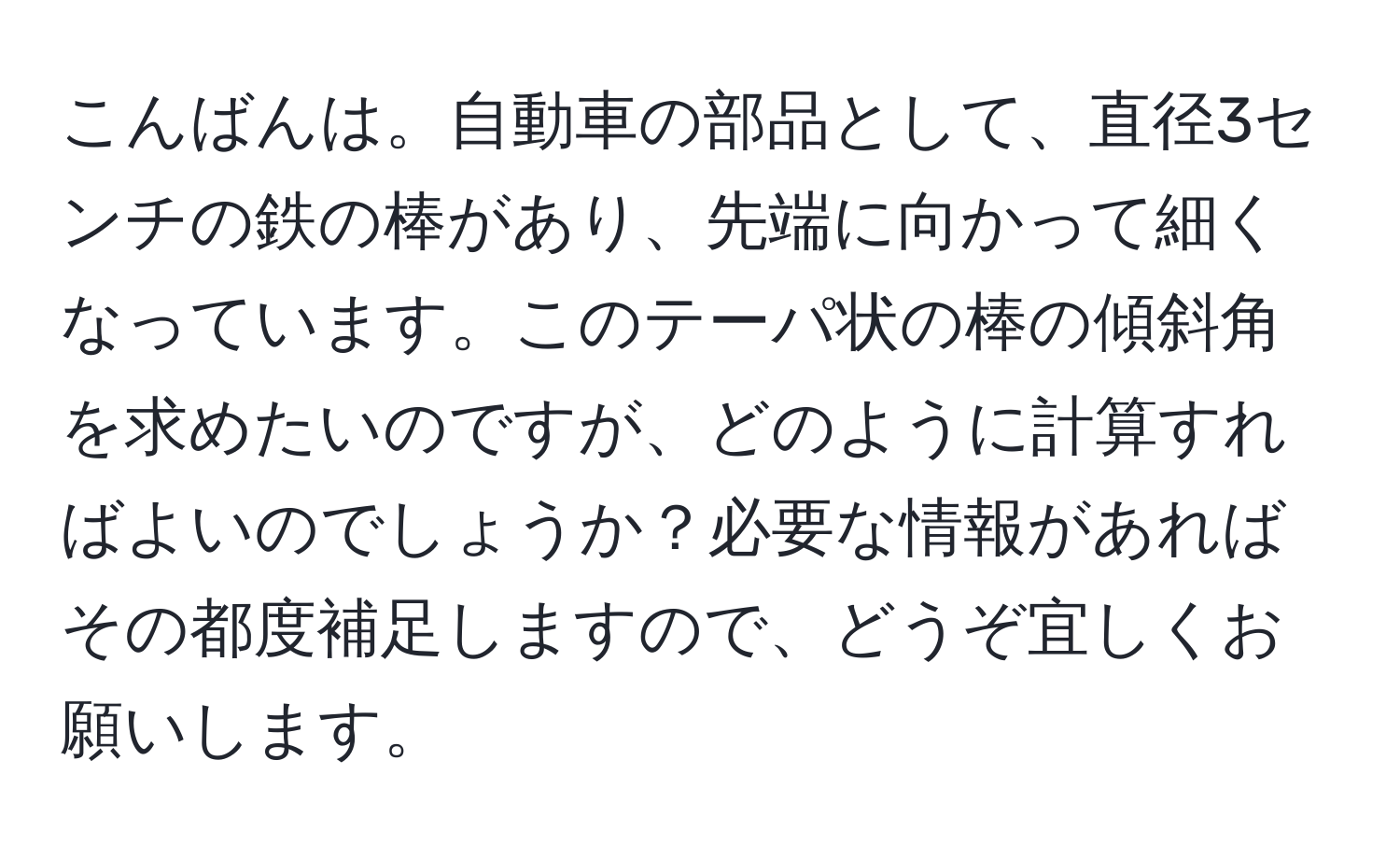 こんばんは。自動車の部品として、直径3センチの鉄の棒があり、先端に向かって細くなっています。このテーパ状の棒の傾斜角を求めたいのですが、どのように計算すればよいのでしょうか？必要な情報があればその都度補足しますので、どうぞ宜しくお願いします。