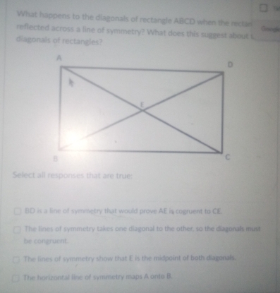 Th
What happens to the diagonals of rectangle ABCD when the rectan
reflected across a line of symmetry? What does this suggest about i Googh
diagonals of rectangles?
Select all responses that are true:
BD is a line of symmetry that would prove AE is cogruent to CE.
The lines of symmetry takes one diagonal to the other, so the diagonals must
be congruent.
The lines of symmetry show that E is the midpoint of both diagonals.
The horizontal line of symmetry maps A onto B.