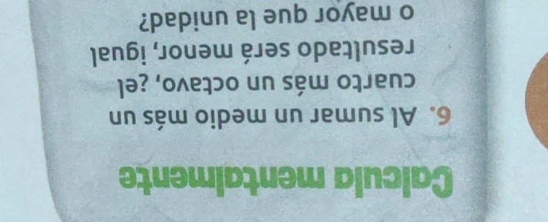 Calcula mentalmente 
6. Al sumar un medio más un 
cuarto más un octavo, ¿el 
resultado será menor, igual 
o mayor que la unidad?