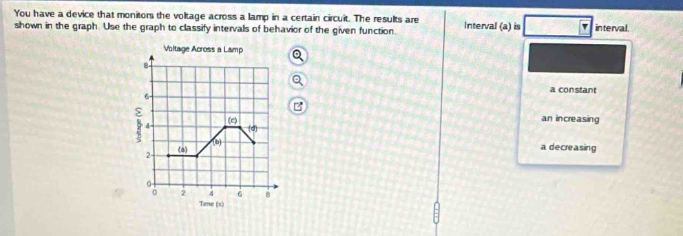 You have a device that monitors the voltage across a lamp in a certain circuit. The results are Interval (a) is
shown in the graph Use the graph to classify intervals of behavior of the given function. interval.
Voltage Across a Lamp
8
a constant
6
ε an increasing
4
(c)
d) 
2- (a) (b)
a decreasing
。 2 4 6 B
Time (s)