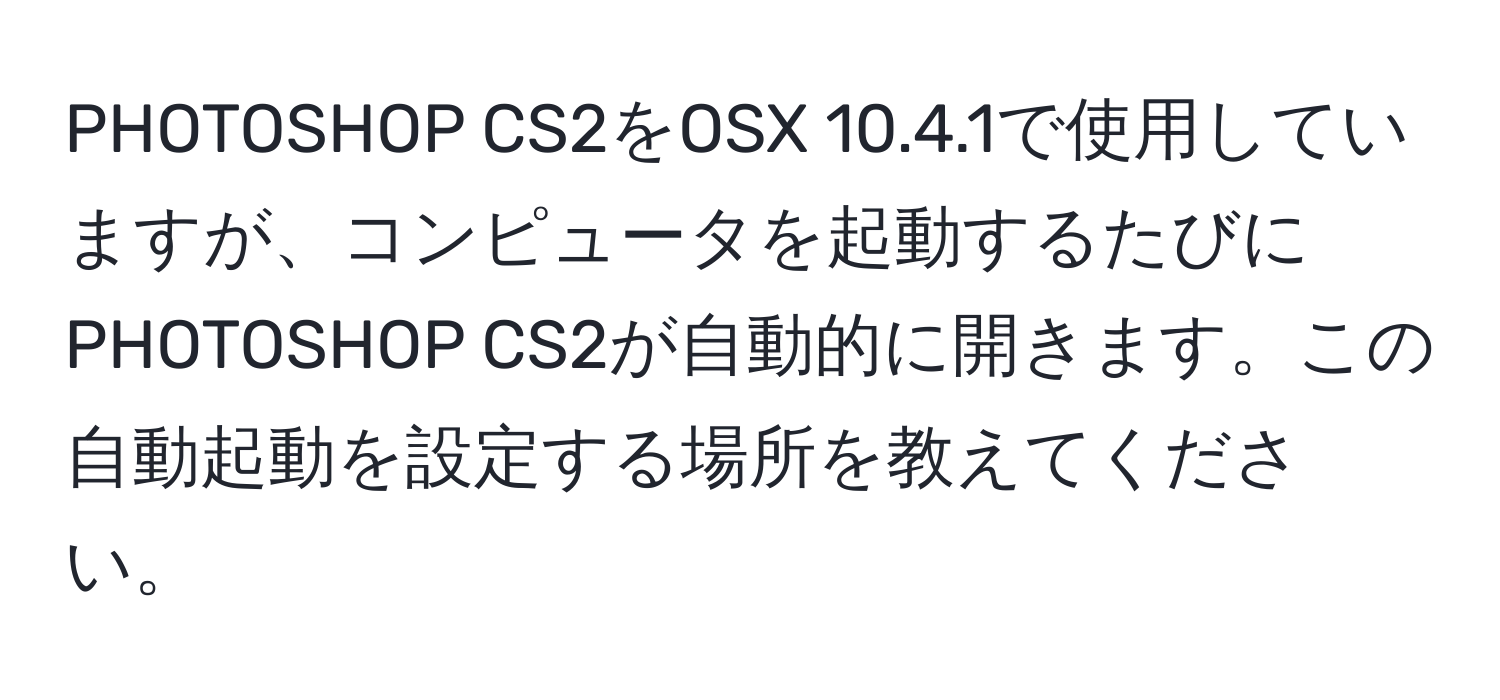 PHOTOSHOP CS2をOSX 10.4.1で使用していますが、コンピュータを起動するたびにPHOTOSHOP CS2が自動的に開きます。この自動起動を設定する場所を教えてください。