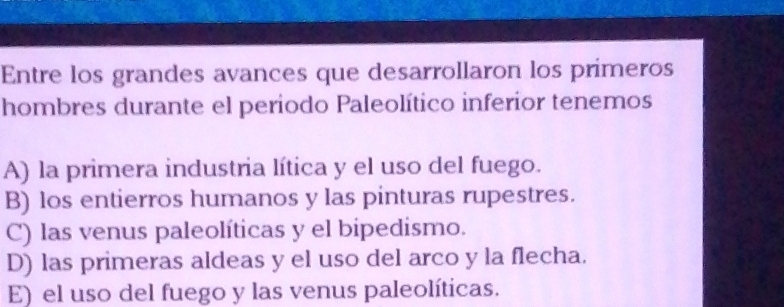 Entre los grandes avances que desarrollaron los primeros
hombres durante el periodo Paleolítico inferior tenemos
A) la primera industria lítica y el uso del fuego.
B) los entierros humanos y las pinturas rupestres.
C) las venus paleolíticas y el bipedismo.
D) las primeras aldeas y el uso del arco y la flecha.
E) el uso del fuego y las venus paleolíticas.