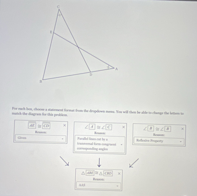 For each box, choose a statement format from the dropdown menu. You will then be able to change the letters to 
match the diagram for this problem.
overline AE≌ overline CD
∠ ∠ C || x ∠ B≌ ∠ B |* 
Reason: Reason: Reason: 
Given Parallel lines cut by a Reflexive Property 
transversal form congruent . 
corresponding angles
△ ABE≌ △ CBD × 
Reason: 
AAS