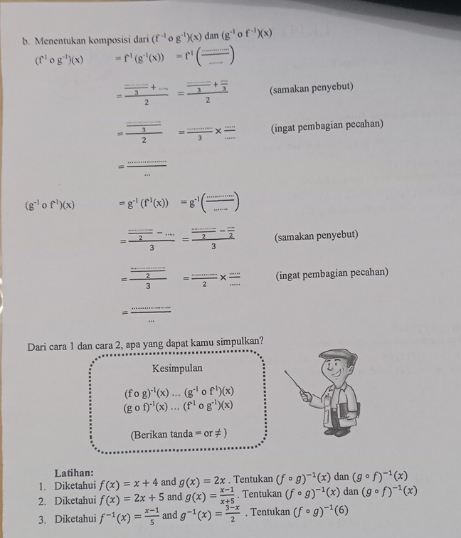 Menentukan komposisi dari (f^(-1) g^(-1))(x)dan(g^(-1) o f^(-1))(x)
(f^1circ g^(-1))(x) =f^1(g^(-1)(x))=f^1( ·s /... )
=frac  (...3·s )/3 +·s 2=frac  (...)/3 + (-)/3 2 (samakan penyebut)
=frac frac ........2= (....)/3 * frac 3*  (....)/...  (ingat pembagian pecahan)
=
_
(g^(-1)circ f^(-1))(x) =g^(-1)(f^1(x))=g^(-1)( ·s /·s  )
=frac  (........)/3 =frac frac ....2- (...)/2 3 (samakan penyebut)
=frac  (.........)/2 3= (....)/·s  2* frac ... (ingat pembagian pecahan)
=
_
Dari cara 1 dan cara 2, apa yang dapat kamu simpulkan?
Kesimpulan
(fcirc g)^-1(x)...(g^(-1)circ f^1)(x)
(gcirc f)^-1(x)...(f^1circ g^(-1))(x)
(Berikan tan da=or!= )
Latihan:
1. Diketahui f(x)=x+4 and g(x)=2x. Tentukan (fcirc g)^-1(x) dan (gcirc f)^-1(x)
2. Diketahui f(x)=2x+5 and g(x)= (x-1)/x+5 . Tentukan (fcirc g)^-1(x) dan(gcirc f)^-1(x)
3. Diketahui f^(-1)(x)= (x-1)/5  and g^(-1)(x)= (3-x)/2 . Tentukan (fcirc g)^-1(6)