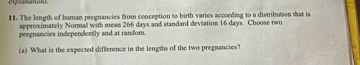 explanations. 
11. The length of human pregnancies from conception to birth varies according to a distribution that is 
approximately Normal with mean 266 days and standard deviation 16 days. Choose two 
pregnancies independently and at random. 
(a) What is the expected difference in the lengths of the two pregnancies?