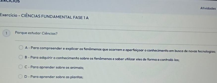 Atividades
Exercício - CIÊNCIAS FUNDAMENTAL FASE 1 A
1 Porque estudar Ciências?
_
A - Para compreender e explicar os fenômenos que ocorrem e aperfeiçoar o conhecimento em busca de novas tecnologias;
B - Para adquirir o conhecimento sobre os fenômenos e saber utilizar eles de forma a controlá-los;
C - Para aprender sobre os animais;
D - Para aprender sobre as plantas;