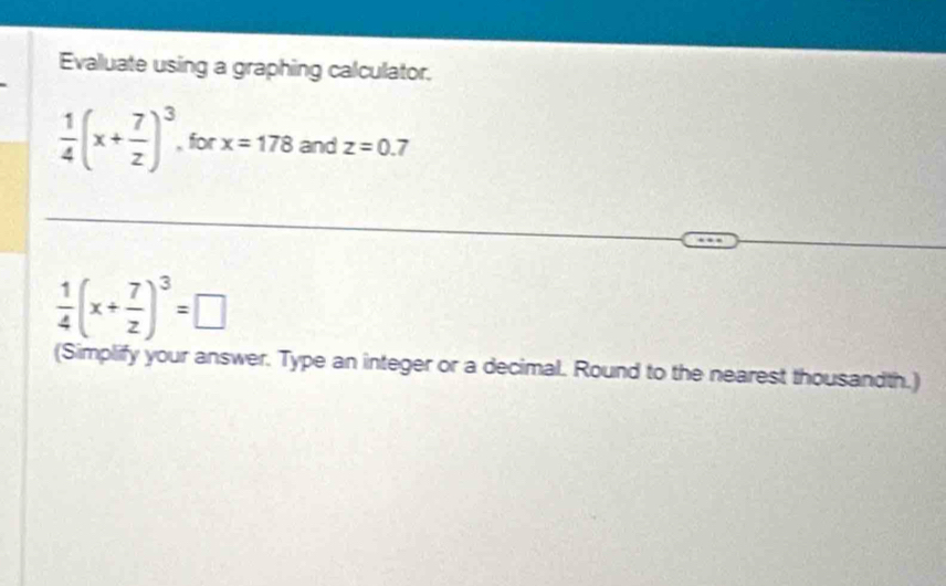 Evaluate using a graphing calculator.
 1/4 (x+ 7/z )^3 for x=178 and z=0.7
 1/4 (x+ 7/z )^3=□
(Simplify your answer. Type an integer or a decimal. Round to the nearest thousandth.)