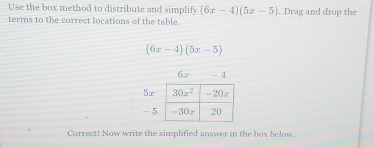 Use the box method to distribute and simplify (6x-4)(5x-5). Drag and drop the
terms to the correct locations of the table.
(6x-4)(5x-5)
6x - 4
5r
- 5
Correct! Now write the simplified answer in the box below.