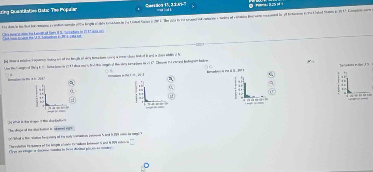 Par1 3 of B Points: 0.25 of 1
zing Quantitative Data: The Popular Question 13, 2.2.41-T
The data in the first link contains a random sample of the length of sity tomadoes in the United States in 2017. The data in the second link contains a variety of variables that were measured for all tornadoes in the United States in 2017 Complete part
Click here to view the Length of Sody U.S. Tornadoes in 2017 duta set
Click hew to view this U.S. Tornadoes in 2017 data set
(a) Draw a relative frequency histogram of the length of sixty temadoes using a lower class limit of 0 and a class width of 5
Use Ihe Length of Sixty U.S. Tomadoes in 2017 data set to find the length of the sixty tomadoes in 2017. Choose the correct histogram below
Tomadoes in the U.S. 2
B
A
Tomadon in the U.S.. 2017 Tomadoes in the U.S_ 2017 Tornadoes in the U.S., 2017
D z
1
0 6 D. 4
6 4
: . .
: a
5 2
0.4 02
20 40 60 40 100 Langin (n tns) 2949 65 80 100
02
29 40 60 80 100 Langs (in milax)
Lerigth (in willes)
(b) What is the shape of the distribution?
The shape of the distribution is skewed right.
(c) What is the relative frequency of the sixty toradoes between 5 and 9.999 miles in length?
The retative frequency of the length of sixy tornadoes between 5 and 9.999 miles is □
(Type an integer or decimal rounded to three decimal places as needed )