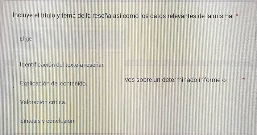 Incluye el título y tema de la reseña así como los datos relevantes de la misma. *
Elige
Identificación del texto a reseñar.
Explicación del contenido.
vos sobre un determinado informe o
Valoración crítica.
Síntesis y conclusión.