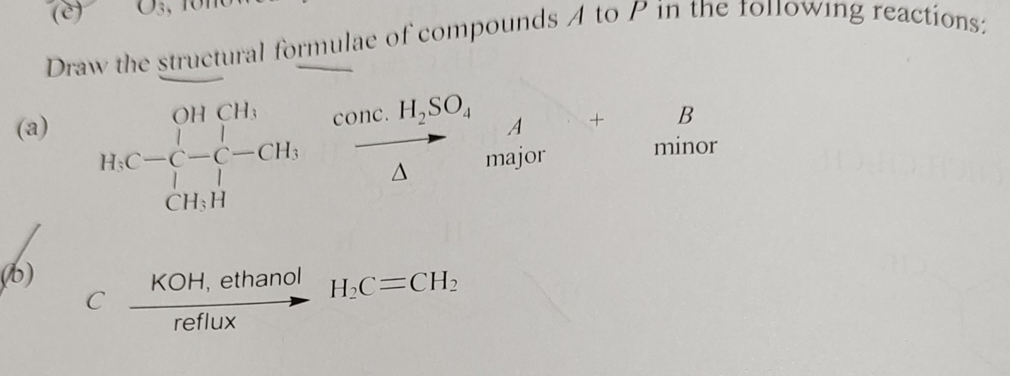 O_3
Draw the structural formulae of compounds A to P in the following reactions: 
(a) A + B
H.C=beginarrayr OHCH, [-C-C-CH, CH,Hendarray frac conc.H_2SO_4△  major 
minor 
(b)
C (KOH,ethanol)/reflux H_2C=CH_2