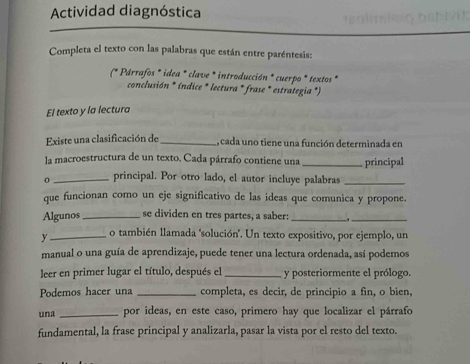 Actividad diagnóstica 
Completa el texto con las palabras que están entre paréntesis: 
(* * Párrafos * idea * clave * introducción * cuerpo * textos * 
conclusión * índice * lectura * frase * estrategia *) 
El texto y la lectura 
Existe una clasificación de _, cada uno tiene una función determinada en 
la macroestructura de un texto, Cada párrafo contiene una _principal 
_principal. Por otro lado, el autor incluye palabras_ 
que funcionan como un eje significativo de las ideas que comunica y propone. 
Algunos _se dividen en tres partes, a saber:_ 
_, 
_y 
o también llamada ‘solución’. Un texto expositivo, por ejemplo, un 
manual o una guía de aprendizaje, puede tener una lectura ordenada, así podemos 
leer en primer lugar el título, después el _y posteriormente el prólogo. 
Podemos hacer una _completa, es decir, de principio a fin, o bien, 
una _por ideas, en este caso, primero hay que localizar el párrafo 
fundamental, la frase principal y analizarla, pasar la vista por el resto del texto.