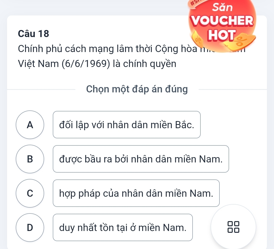 #5 Săn
VOUCHER
Câu 18 HOT
Chính phủ cách mạng lâm thời Cộng hòa m.
Việt Nam (6/6/1969) là chính quyền
Chọn một đáp án đúng
A đối lập với nhân dân miền Bắc.
B được bầu ra bởi nhân dân miền Nam.
C hợp pháp của nhân dân miền Nam.
D duy nhất tồn tại ở miền Nam.