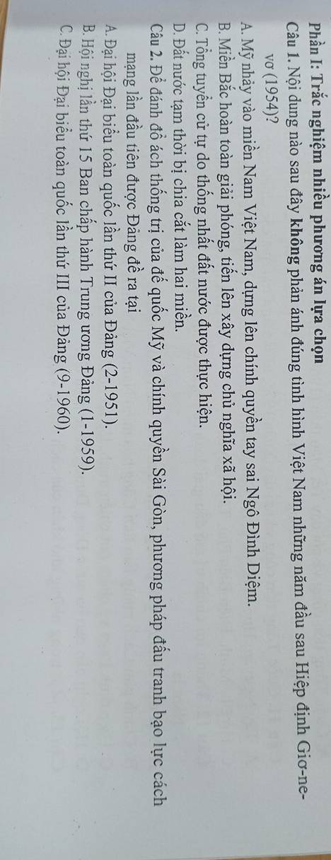 Phần I: Trắc nghiệm nhiều phương án lựa chọn
Câu 1. Nội dung nào sau đây không phản ánh đúng tình hình Việt Nam những năm đầu sau Hiệp định Giơ-ne-
vσ (1954)?
A. Mỹ nhảy vào miền Nam Việt Nam, dựng lên chính quyền tay sai Ngô Đình Diệm.
B. Miền Bắc hoàn toàn giải phóng, tiến lên xây dựng chủ nghĩa xã hội.
C. Tổng tuyển cử tự do thống nhất đất nước được thực hiện.
D. Đất nước tạm thời bị chia cắt làm hai miền.
Câu 2. Để đánh đổ ách thống trị của đế quốc Mỹ và chính quyền Sài Gòn, phương pháp đấu tranh bạo lực cách
mạng lần đầu tiên được Đảng đề ra tại
A. Đại hội Đại biểu toàn quốc lần thứ II của Đảng (2-1951).
B. Hội nghị lần thứ 15 Ban chấp hành Trung ương Đảng (1-1959).
C. Đại hội Đại biểu toàn quốc lần thứ III của Đảng (9-1960).