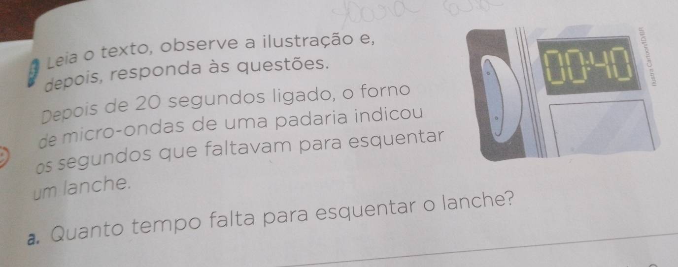 Leia o texto, observe a ilustração e, 
depois, responda às questões. 
Depois de 20 segundos ligado, o forno 
de micro-ondas de uma padaria indicou 
s segundos que faltavam para esquentar 
um lanche. 
Quanto tempo falta para esquentar o lanche?