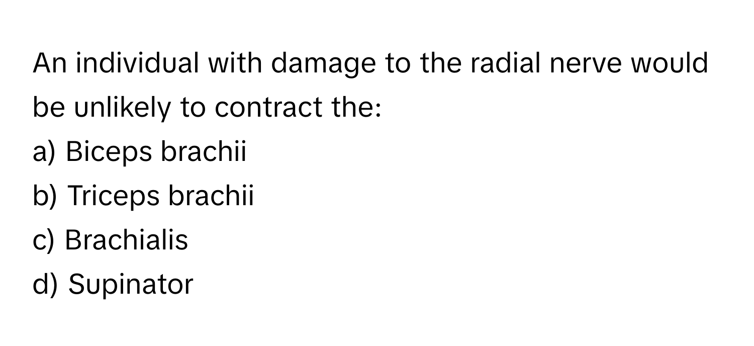 An individual with damage to the radial nerve would be unlikely to contract the:

a) Biceps brachii
b) Triceps brachii
c) Brachialis
d) Supinator