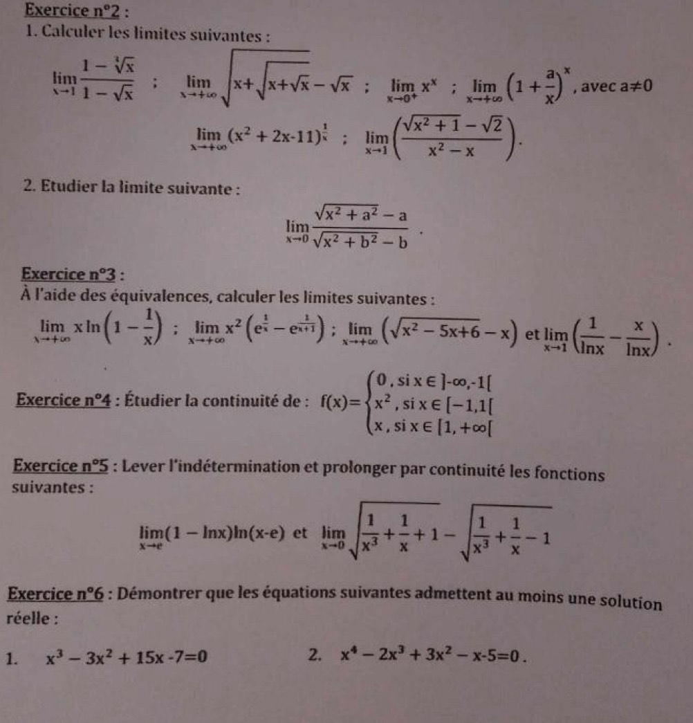 Exercice n°2 :
1. Calculer les limites suivantes :
limlimits _xto 1 (1-sqrt[4](x))/1-sqrt(x) ;limlimits _xto +∈fty sqrt(x+sqrt x)-sqrt(x);limlimits _xto 0^+x^x;limlimits _xto +∈fty (1+ a/x )^x , avec a!= 0
limlimits _xto +∈fty (x^2+2x-11)^ 1/x ;limlimits _xto 1( (sqrt(x^2+1)-sqrt(2))/x^2-x ).
2. Etudier la limite suivante :
limlimits _xto 0 (sqrt(x^2+a^2)-a)/sqrt(x^2+b^2)-b ·
Exercice n°3 :
À l'aide des équivalences, calculer les limites suivantes :
limlimits _xto +∈fty xln (1- 1/x );limlimits _xto +∈fty x^2(e^(frac 1)x-e^(frac 1)x+1);limlimits _xto +∈fty (sqrt(x^2-5x+6)-x) et limlimits _xto 1( 1/ln x - x/ln x ).
Exercice n°4 : Étudier la continuité de : f(x)=beginarrayl 0,six∈ ]-∈fty ,-1[ x^2,six∈ [-1,1] x,six∈ [1,+∈fty [endarray.
Exercice _ n°5 : Lever l'indétermination et prolonger par continuité les fonctions
suivantes :
limlimits _xto e(1-ln x)ln (x-e) et limlimits _xto 0sqrt(frac 1)x^3+ 1/x +1-sqrt(frac 1)x^3+ 1/x -1
Exercice n°6 : Démontrer que les équations suivantes admettent au moins une solution
réelle :
1. x^3-3x^2+15x-7=0 2. x^4-2x^3+3x^2-x-5=0.